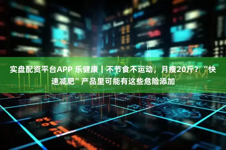 实盘配资平台APP 乐健康｜不节食不运动，月瘦20斤？“快速减肥”产品里可能有这些危险添加