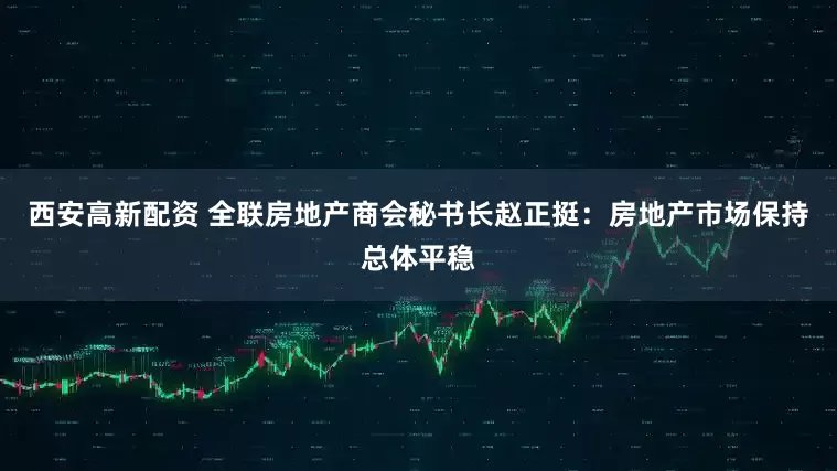 西安高新配资 全联房地产商会秘书长赵正挺：房地产市场保持总体平稳