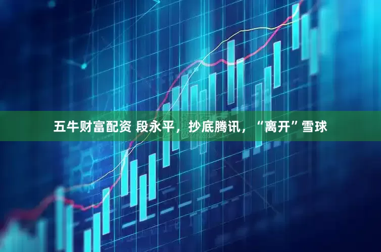 五牛财富配资 段永平，抄底腾讯，“离开”雪球