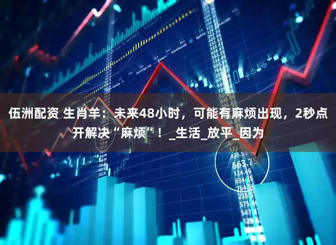 伍洲配资 生肖羊：未来48小时，可能有麻烦出现，2秒点开解决“麻烦”！_生活_放平_因为