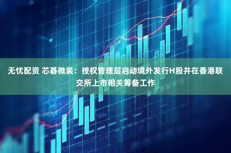 无忧配资 芯碁微装：授权管理层启动境外发行H股并在香港联交所上市相关筹备工作