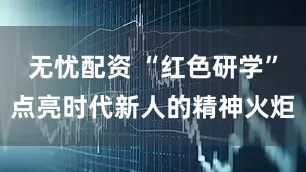 无忧配资 “红色研学”点亮时代新人的精神火炬