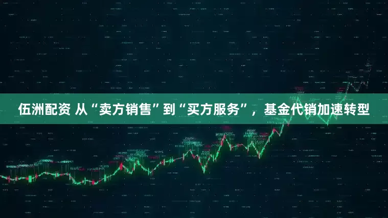 伍洲配资 从“卖方销售”到“买方服务”，基金代销加速转型