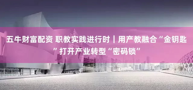 五牛财富配资 职教实践进行时｜用产教融合“金钥匙”打开产业转型“密码锁”