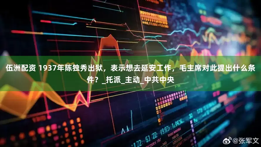 伍洲配资 1937年陈独秀出狱，表示想去延安工作，毛主席对此提出什么条件？_托派_主动_中共中央