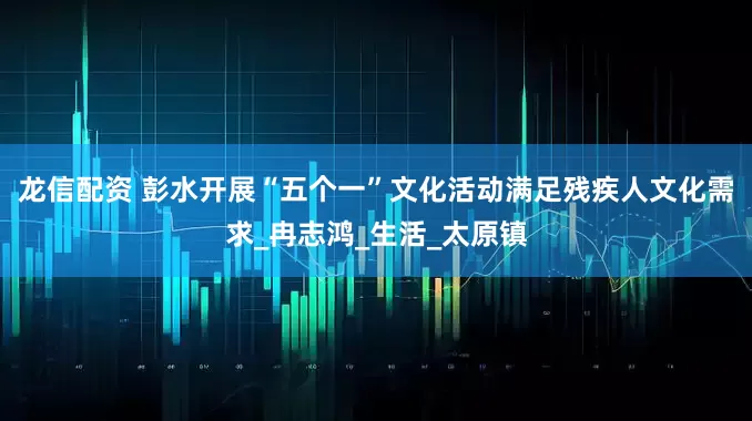 龙信配资 彭水开展“五个一”文化活动满足残疾人文化需求_冉志鸿_生活_太原镇